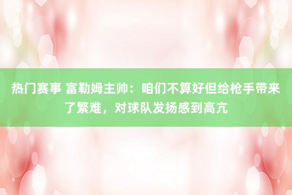 热门赛事 富勒姆主帅：咱们不算好但给枪手带来了繁难，对球队发扬感到高亢