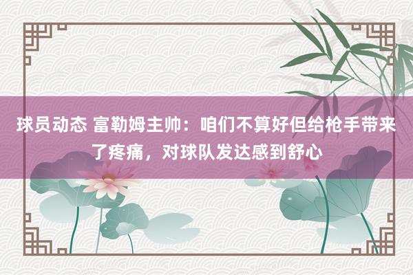 球员动态 富勒姆主帅：咱们不算好但给枪手带来了疼痛，对球队发达感到舒心