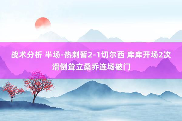 战术分析 半场-热刺暂2-1切尔西 库库开场2次滑倒耸立桑乔连场破门