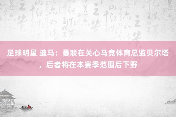 足球明星 迪马：曼联在关心马竞体育总监贝尔塔，后者将在本赛季范围后下野