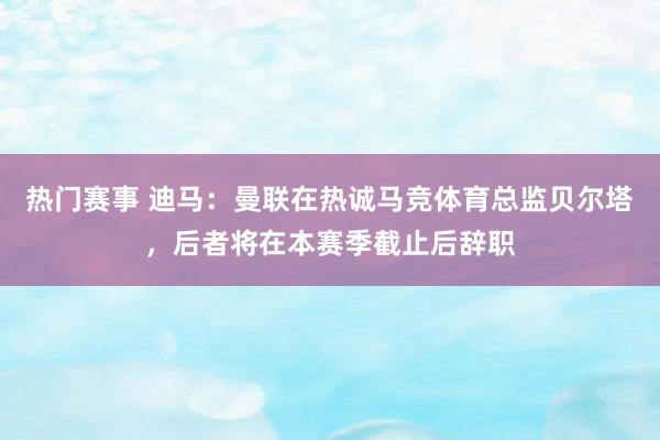 热门赛事 迪马：曼联在热诚马竞体育总监贝尔塔，后者将在本赛季截止后辞职