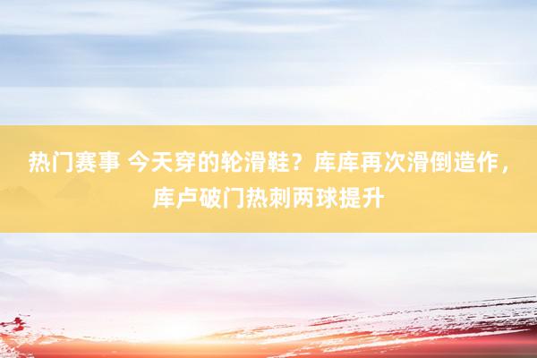 热门赛事 今天穿的轮滑鞋？库库再次滑倒造作，库卢破门热刺两球提升