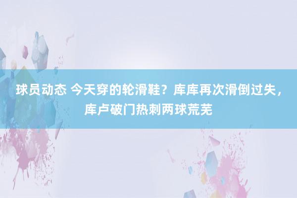 球员动态 今天穿的轮滑鞋？库库再次滑倒过失，库卢破门热刺两球荒芜