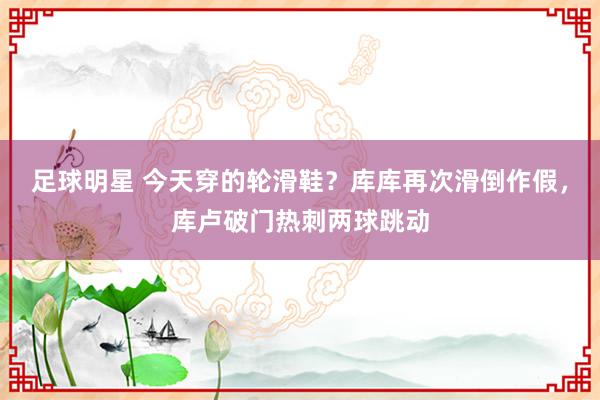 足球明星 今天穿的轮滑鞋？库库再次滑倒作假，库卢破门热刺两球跳动