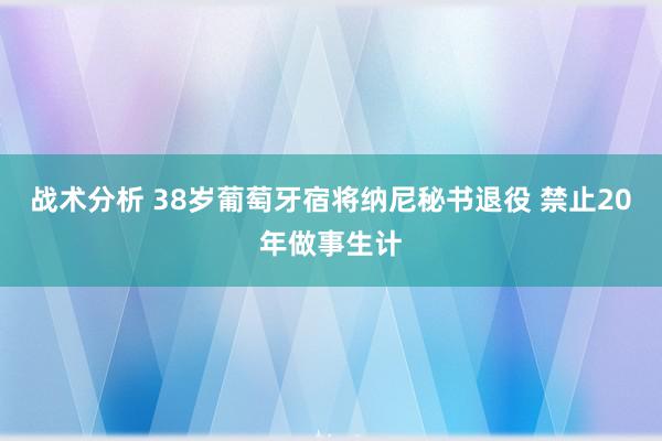 战术分析 38岁葡萄牙宿将纳尼秘书退役 禁止20年做事生计