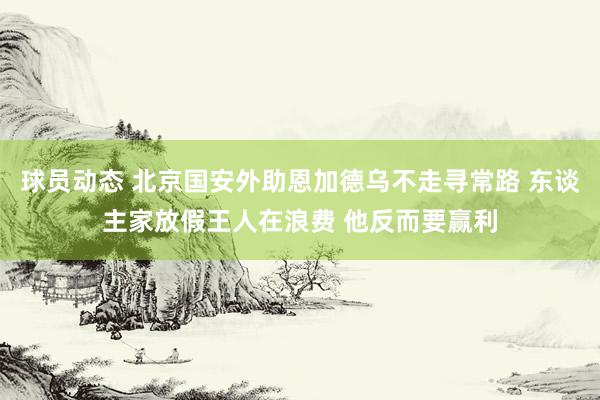 球员动态 北京国安外助恩加德乌不走寻常路 东谈主家放假王人在浪费 他反而要赢利