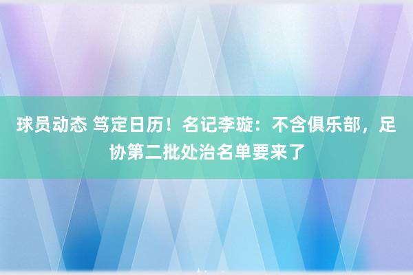 球员动态 笃定日历！名记李璇：不含俱乐部，足协第二批处治名单要来了