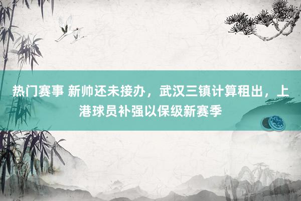 热门赛事 新帅还未接办，武汉三镇计算租出，上港球员补强以保级新赛季