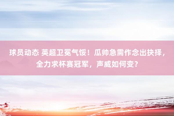 球员动态 英超卫冕气馁！瓜帅急需作念出抉择，全力求杯赛冠军，声威如何变？