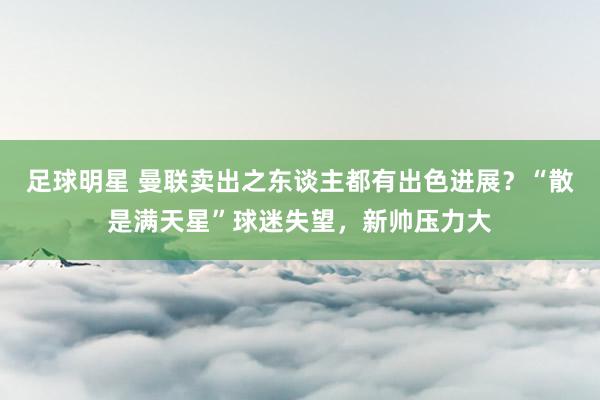 足球明星 曼联卖出之东谈主都有出色进展？“散是满天星”球迷失望，新帅压力大