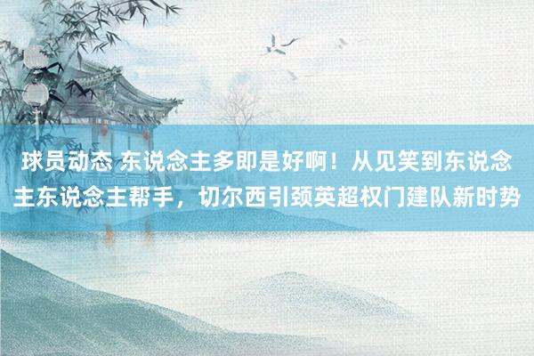 球员动态 东说念主多即是好啊！从见笑到东说念主东说念主帮手，切尔西引颈英超权门建队新时势