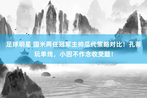 足球明星 国米两任冠军主帅瓜代策略对比！孔蒂玩单线，小因不作念收受题！